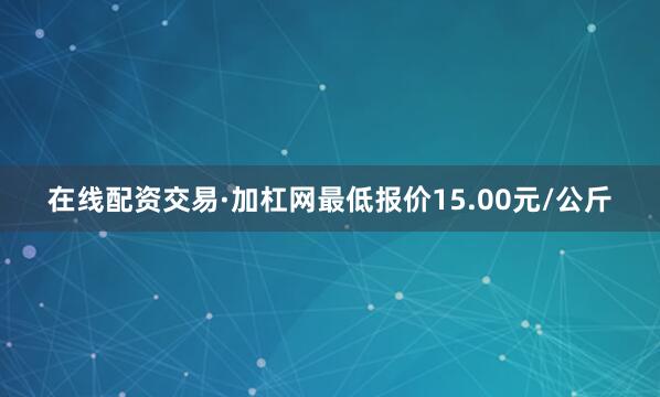 在线配资交易·加杠网最低报价15.00元/公斤