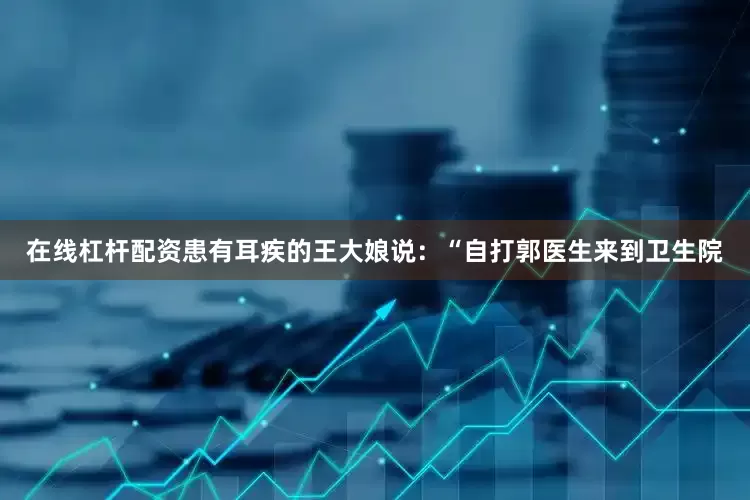 在线杠杆配资患有耳疾的王大娘说：“自打郭医生来到卫生院